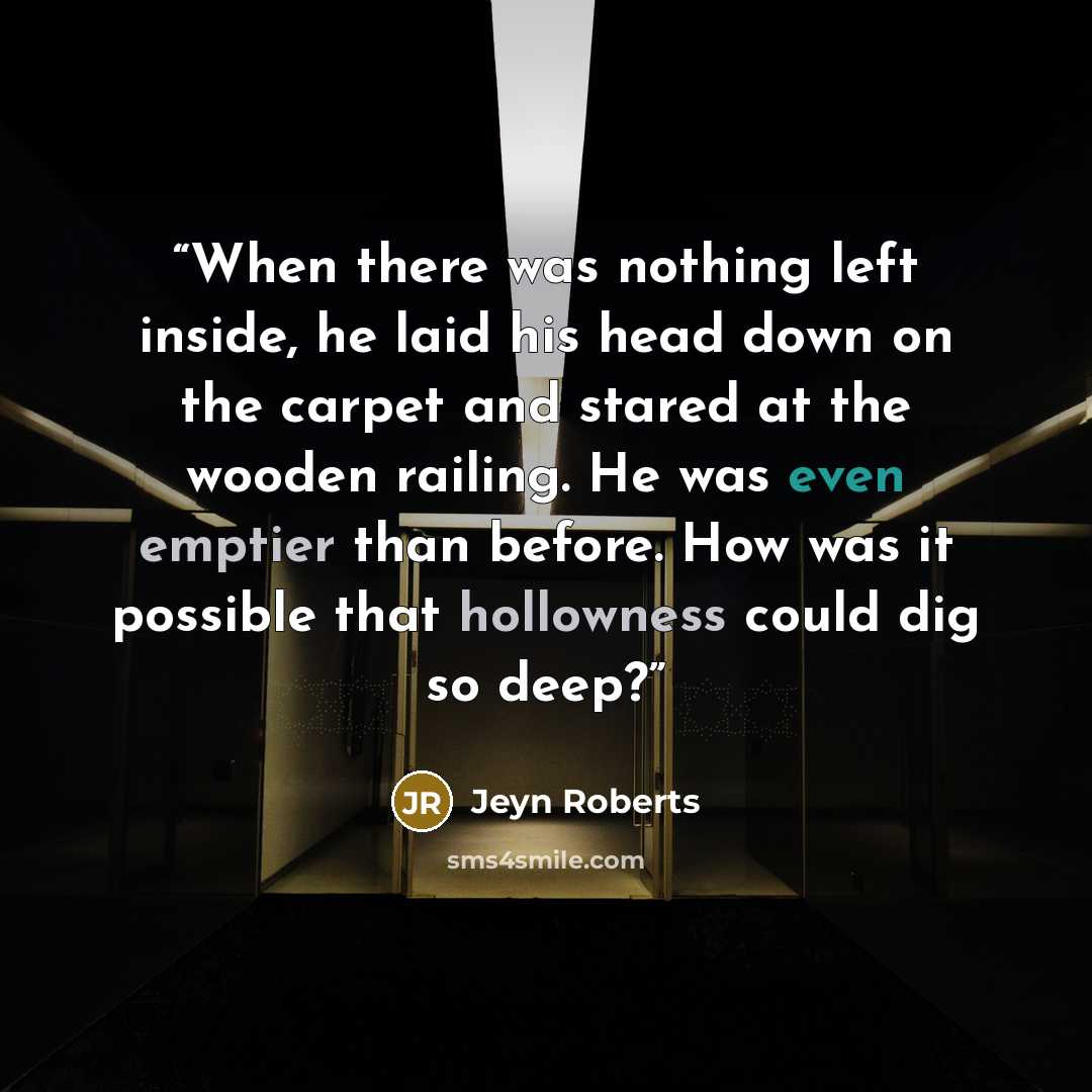 “When there was nothing left inside, he laid his head down on the carpet and stared at the wooden railing. He was even emptier than before. How was it possible that hollowness could dig so deep?” quote by Jeyn Roberts