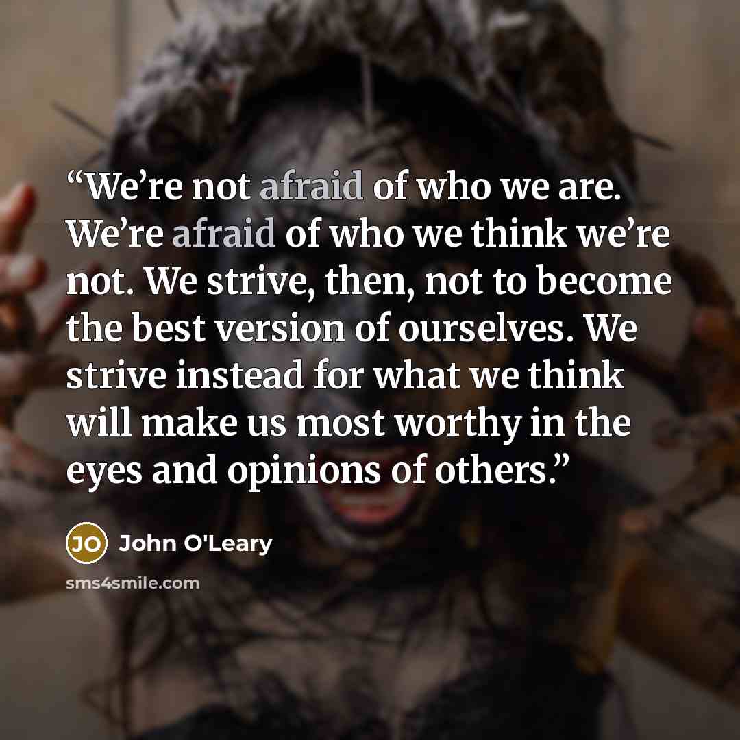 “We’re not afraid of who we are. We’re afraid of who we think we’re not. We strive, then, not to become the best version of ourselves. We strive instead for what we think will make us most worthy in the eyes and opinions of others.” quote by John O'Leary