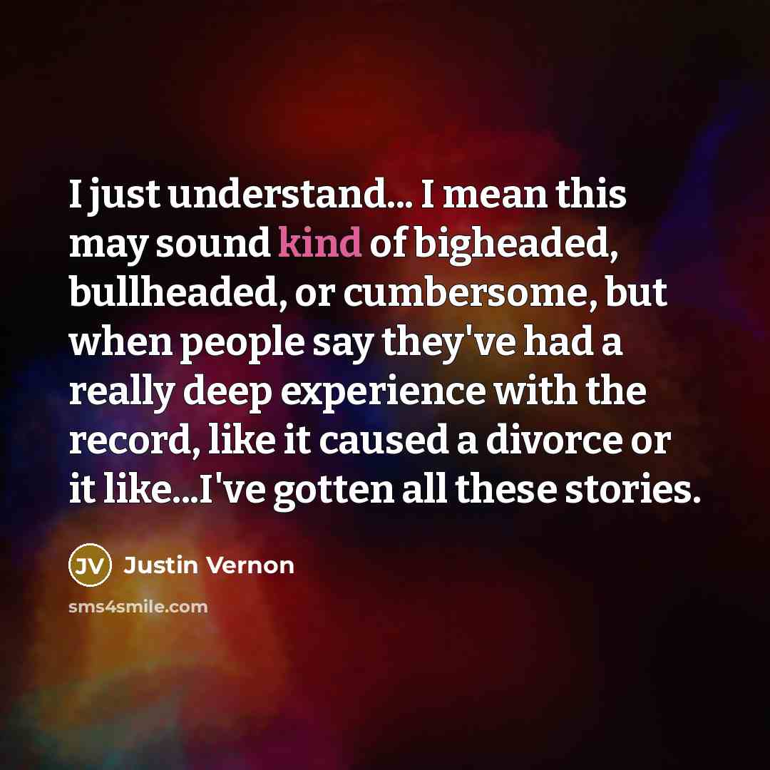 “I just understand... I mean this may sound kind of bigheaded, bullheaded, or cumbersome, but when people say they've had a really deep experience with the record, like it caused a divorce or it like...I've gotten all these stories.” quote by Justin Vernon