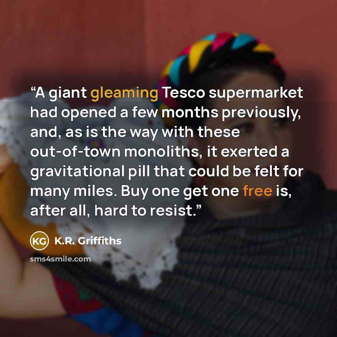 “A giant gleaming Tesco supermarket had opened a few months previously, and, as is the way with these out-of-town monoliths, it exerted a gravitational pill that could be felt for many miles. Buy one get one free is, after all, hard to resist.” quote by K.R. Griffiths