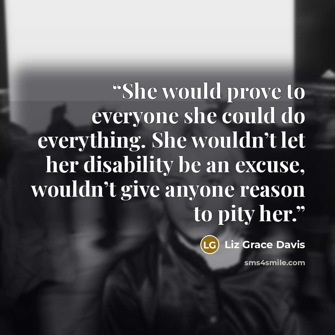 “She would prove to everyone she could do everything. She wouldn’t let her disability be an excuse, wouldn’t give anyone reason to pity her.” quote by Liz Grace Davis