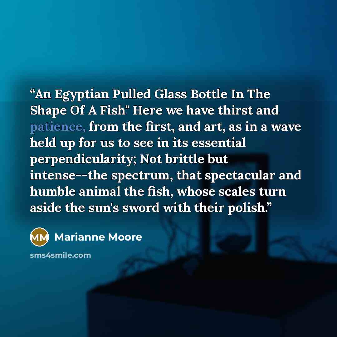 “An Egyptian Pulled Glass Bottle In The Shape Of A Fish" Here we have thirst and patience, from the first, and art, as in a wave held up for us to see in its essential perpendicularity; Not brittle but intense--the spectrum, that spectacular and humble animal the fish, whose scales turn aside the…” quote by Marianne Moore