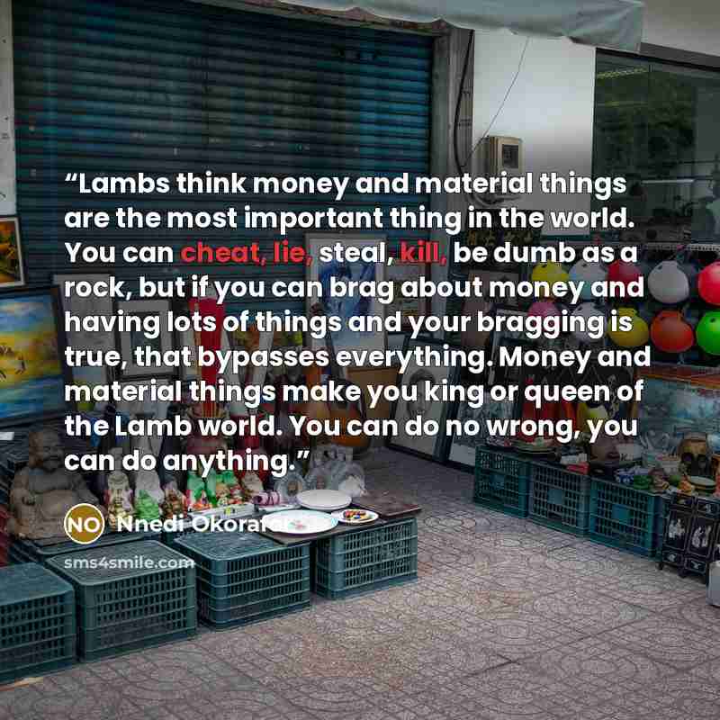 “Lambs think money and material things are the most important thing in the world. You can cheat, lie, steal, kill, be dumb as a rock, but if you can brag about money and having lots of things and your bragging is true, that bypasses everything. Money and material things make you king or queen of…” quote by Nnedi Okorafor