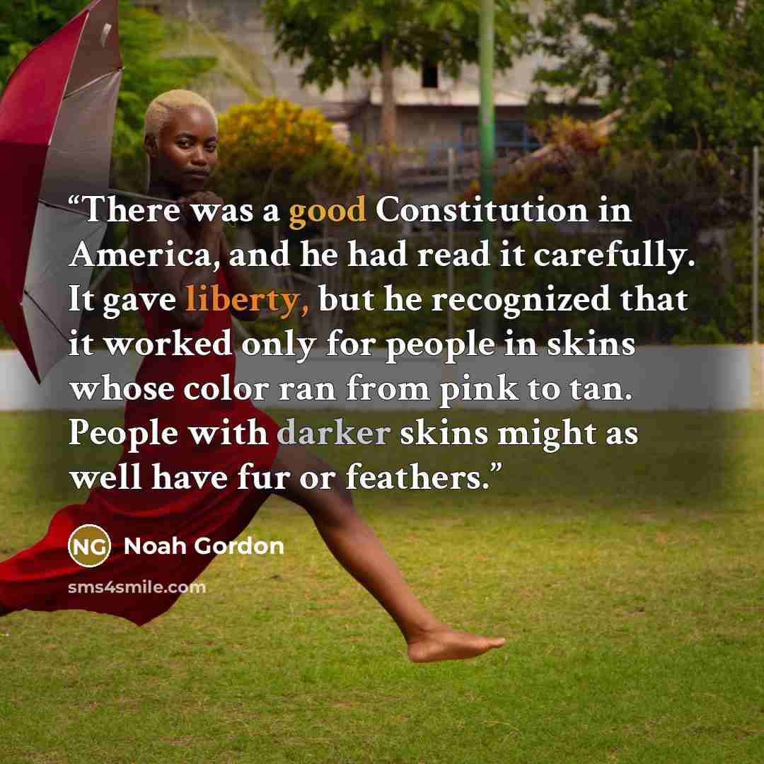 “There was a good Constitution in America, and he had read it carefully. It gave liberty, but he recognized that it worked only for people in skins whose color ran from pink to tan. People with darker skins might as well have fur or feathers.” quote by Noah Gordon