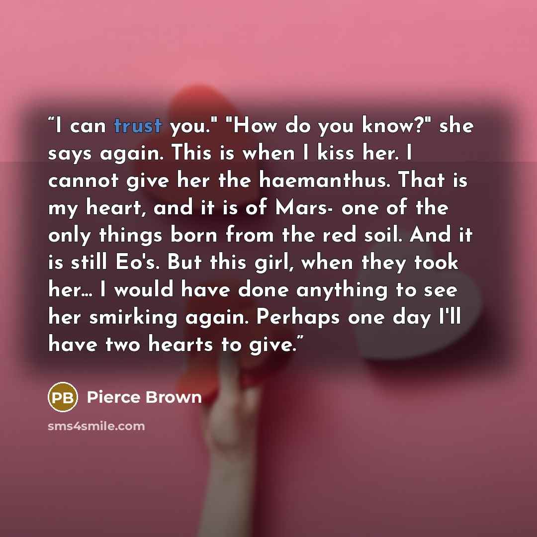 “I can trust you." "How do you know?" she says again. This is when I kiss her. I cannot give her the haemanthus. That is my heart, and it is of Mars- one of the only things born from the red soil. And it is still Eo's. But this girl, when they took her... I would have done anything to see her…” quote by Pierce Brown