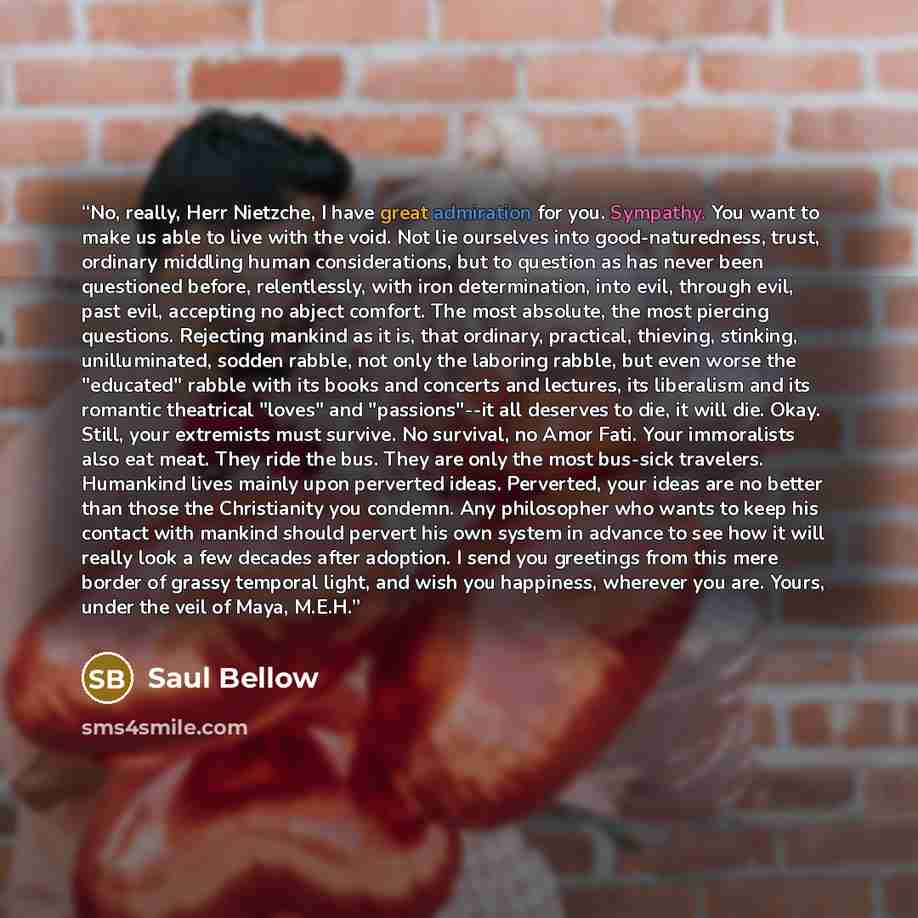 “No, really, Herr Nietzche, I have great admiration for you. Sympathy. You want to make us able to live with the void. Not lie ourselves into good-naturedness, trust, ordinary middling human considerations, but to question as has never been questioned before, relentlessly, with iron determination…” quote by Saul Bellow