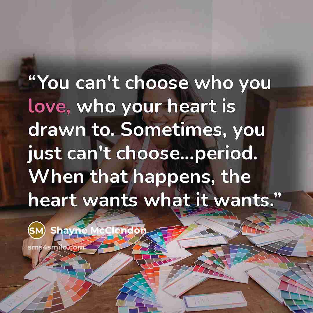 “You can't choose who you love, who your heart is drawn to. Sometimes, you just can't choose...period. When that happens, the heart wants what it wants.” quote by Shayne McClendon
