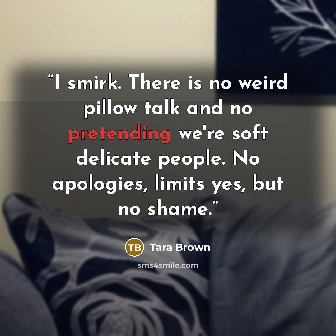 “I smirk. There is no weird pillow talk and no pretending we're soft delicate people. No apologies, limits yes, but no shame.” quote by Tara Brown