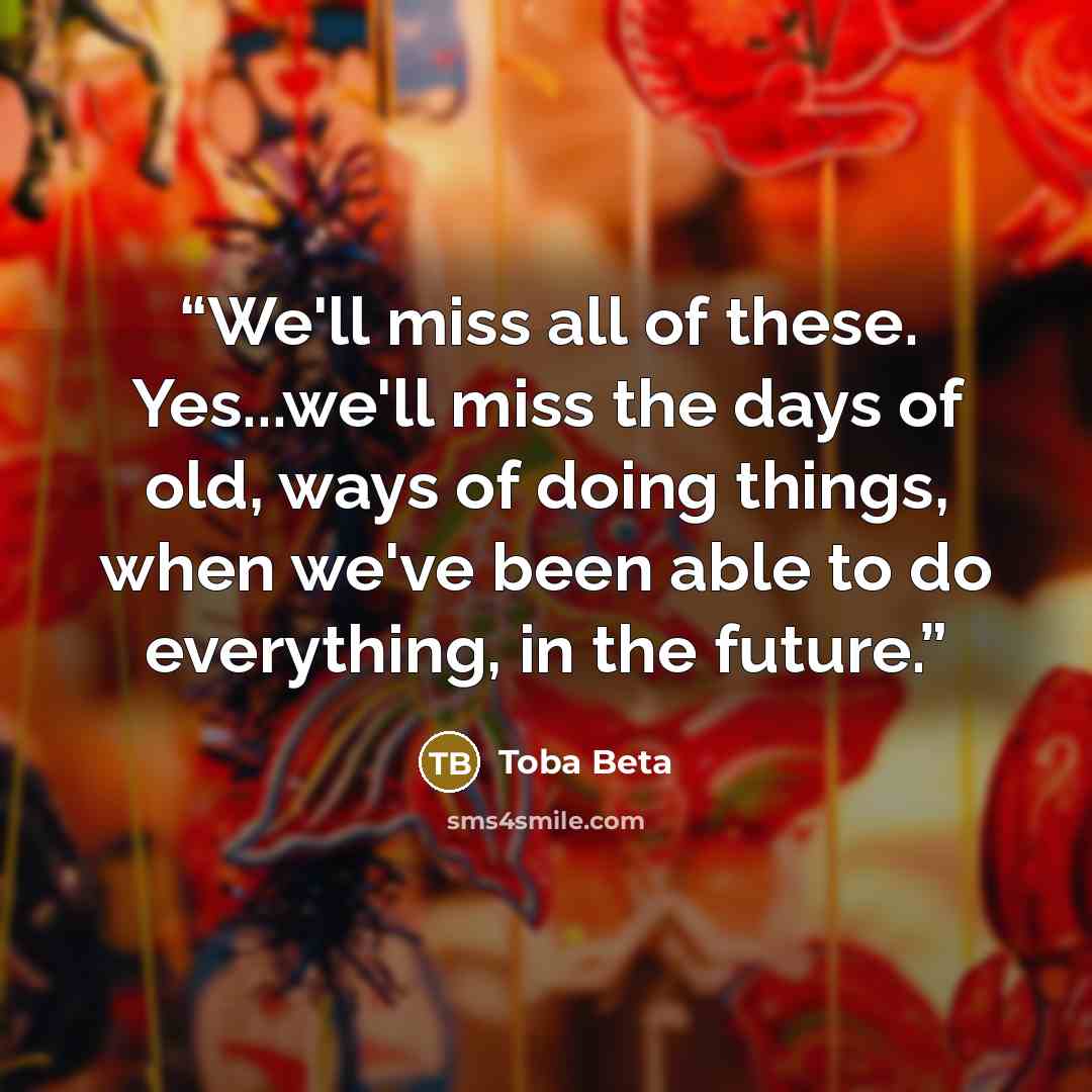 “We'll miss all of these. Yes...we'll miss the days of old, ways of doing things, when we've been able to do everything, in the future.” quote by Toba Beta