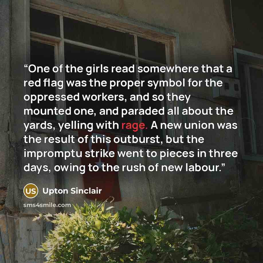 “One of the girls read somewhere that a red flag was the proper symbol for the oppressed workers, and so they mounted one, and paraded all about the yards, yelling with rage. A new union was the result of this outburst, but the impromptu strike went to pieces in three days, owing to the rush of new…” quote by Upton Sinclair