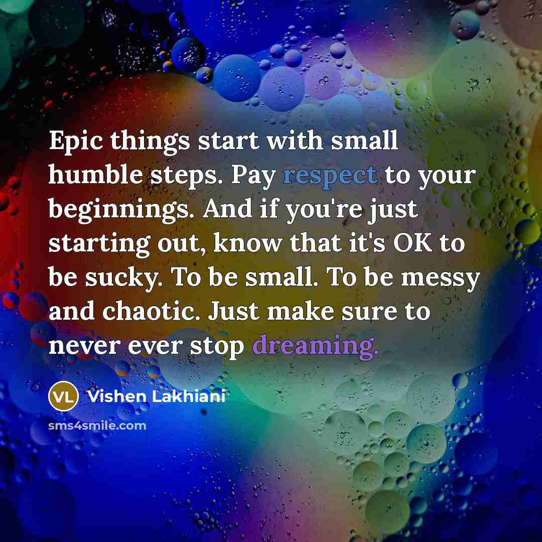 “Epic things start with small humble steps. Pay respect to your beginnings. And if you're just starting out, know that it's OK to be sucky. To be small. To be messy and chaotic. Just make sure to never ever stop dreaming.” quote by Vishen Lakhiani