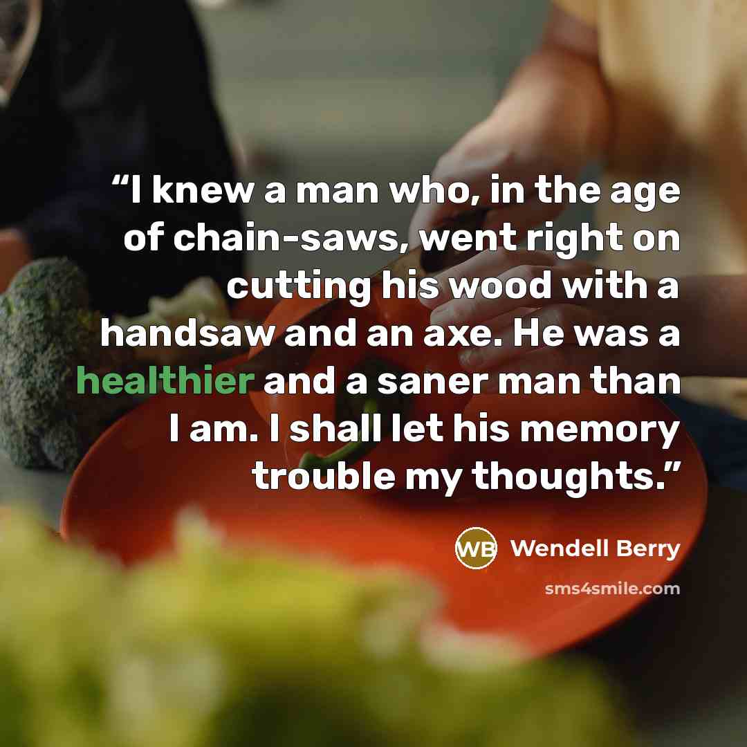 “I knew a man who, in the age of chain-saws, went right on cutting his wood with a handsaw and an axe. He was a healthier and a saner man than I am. I shall let his memory trouble my thoughts.” quote by Wendell Berry