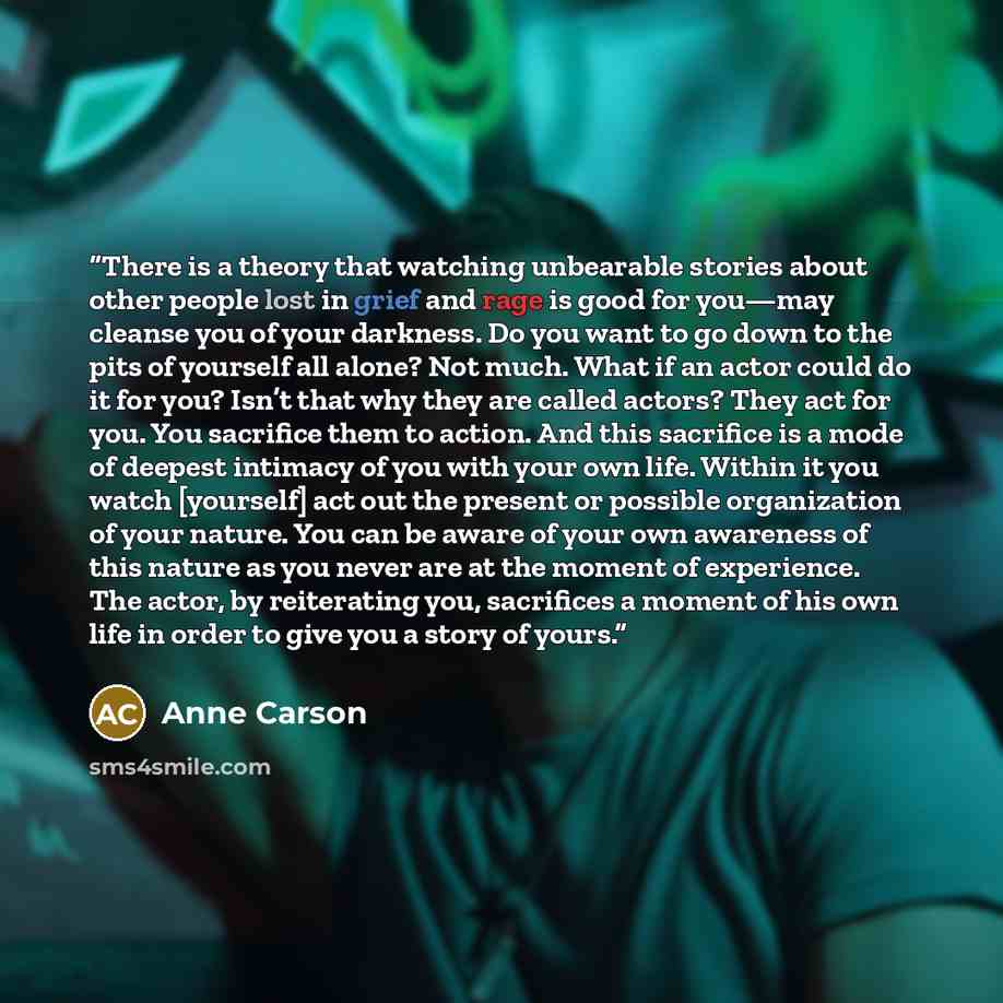 “There is a theory that watching unbearable stories about other people lost in grief and rage is good for you—may cleanse you of your darkness. Do you want to go down to the pits of yourself all alone? Not much. What if an actor could do it for you? Isn’t that why they are called actors? They act…” quote by Anne Carson