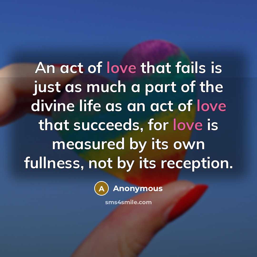 “An act of love that fails is just as much a part of the divine life as an act of love that succeeds, for love is measured by its own fullness, not by its reception.” quote by Anonymous