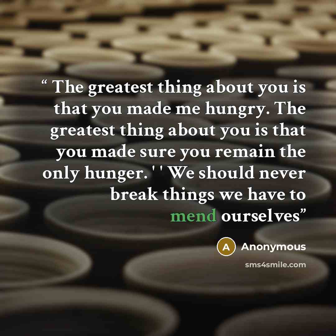 “The greatest thing about you is that you made me hungry. The greatest thing about you is that you made sure you remain the only hunger. ' ' We should never break things we have to mend ourselves” quote by Anonymous