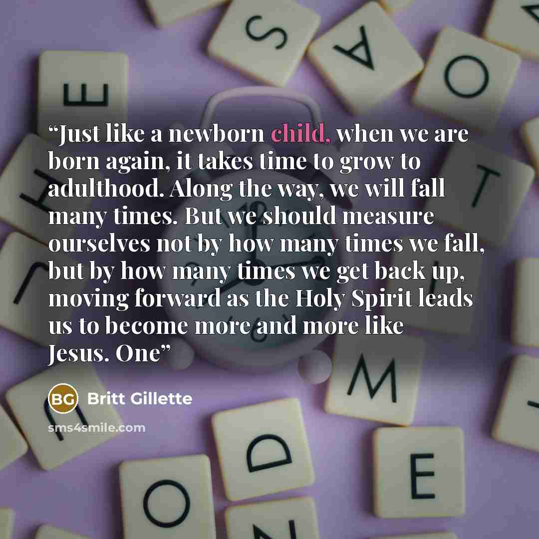 “Just like a newborn child, when we are born again, it takes time to grow to adulthood. Along the way, we will fall many times. But we should measure ourselves not by how many times we fall, but by how many times we get back up, moving forward as the Holy Spirit leads us to become more and more…” quote by Britt Gillette
