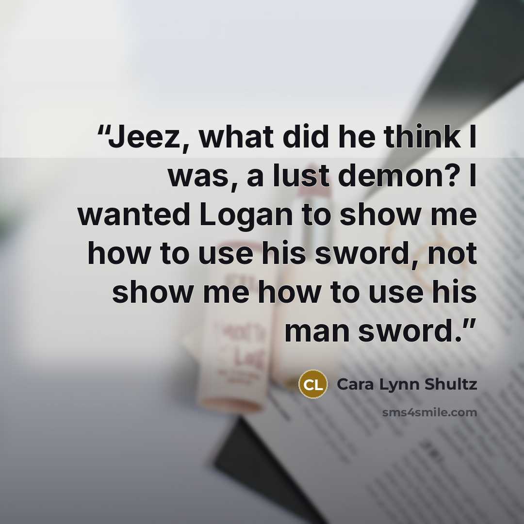 “Jeez, what did he think I was, a lust demon? I wanted Logan to show me how to use his sword, not show me how to use his man sword.” quote by Cara Lynn Shultz