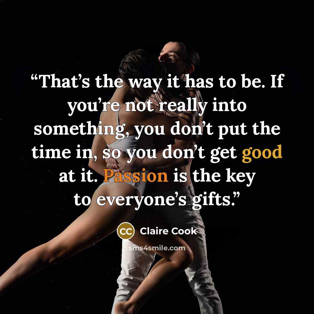 “That’s the way it has to be. If you’re not really into something, you don’t put the time in, so you don’t get good at it. Passion is the key to everyone’s gifts.” quote by Claire Cook