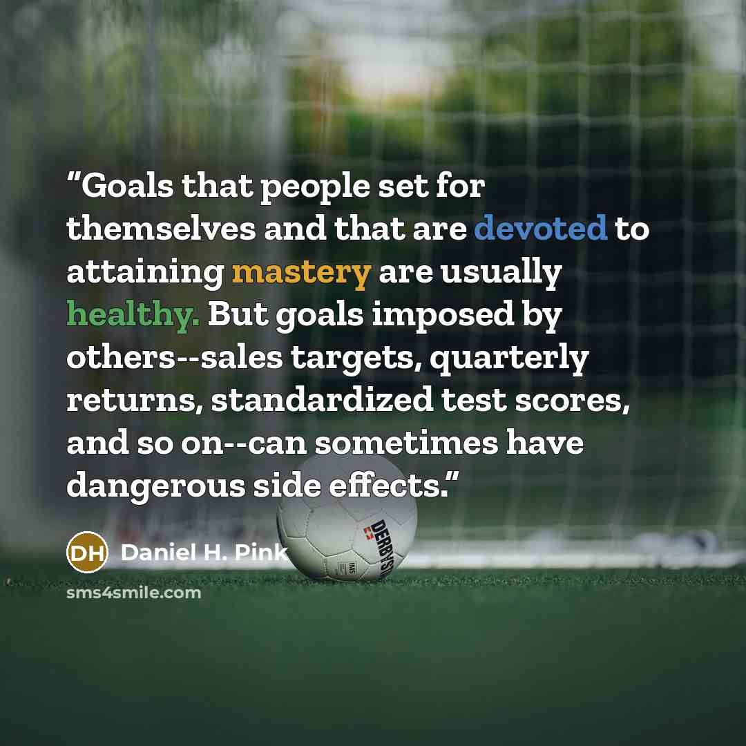 “Goals that people set for themselves and that are devoted to attaining mastery are usually healthy. But goals imposed by others--sales targets, quarterly returns, standardized test scores, and so on--can sometimes have dangerous side effects.” quote by Daniel H. Pink