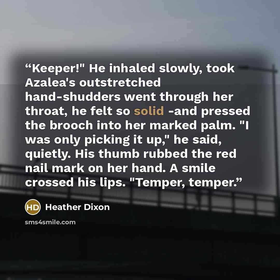 “Keeper!" He inhaled slowly, took Azalea's outstretched hand-shudders went through her throat, he felt so solid -and pressed the brooch into her marked palm. "I was only picking it up," he said, quietly. His thumb rubbed the red nail mark on her hand. A smile crossed his lips. "Temper, temper.” quote by Heather Dixon
