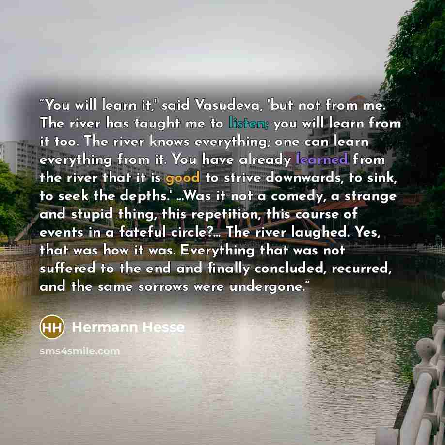 “You will learn it,' said Vasudeva, 'but not from me. The river has taught me to listen; you will learn from it too. The river knows everything; one can learn everything from it. You have already learned from the river that it is good to strive downwards, to sink, to seek the depths.' ...Was it not…” quote by Hermann Hesse