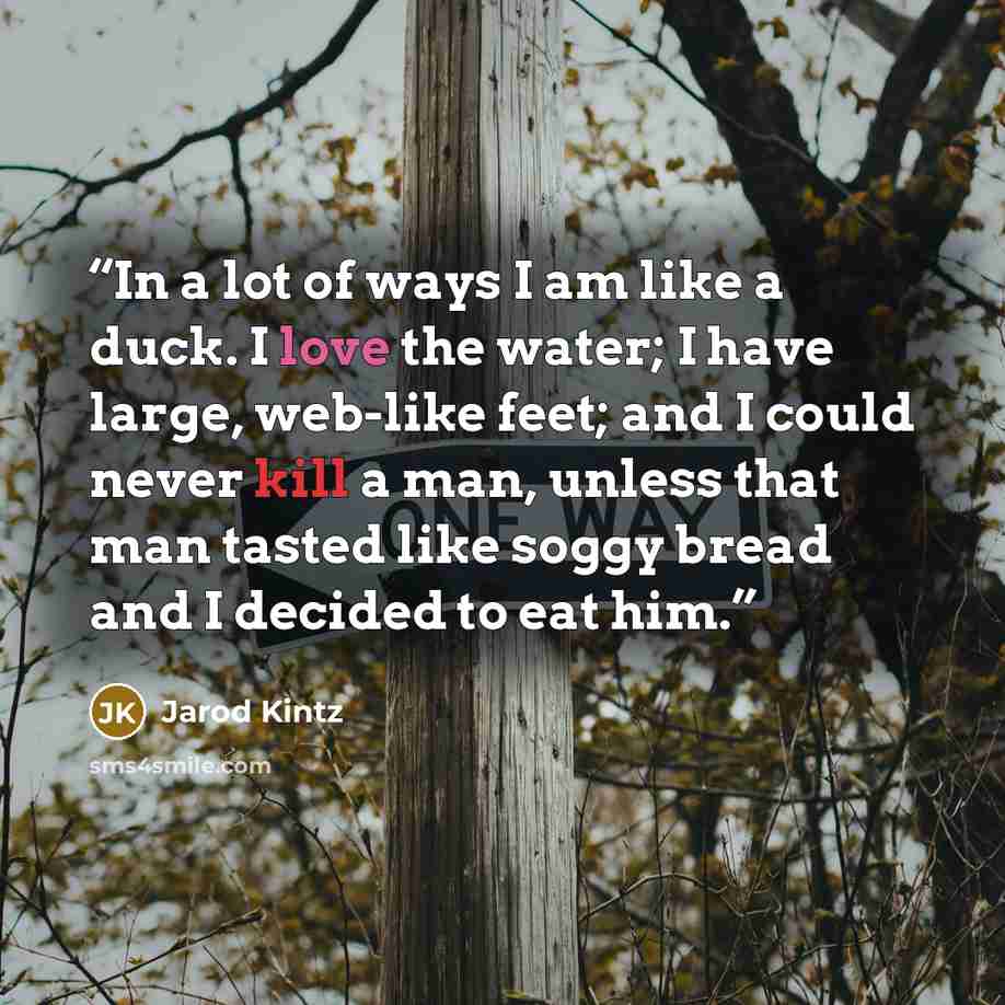 “In a lot of ways I am like a duck. I love the water; I have large, web-like feet; and I could never kill a man, unless that man tasted like soggy bread and I decided to eat him.” quote by Jarod Kintz