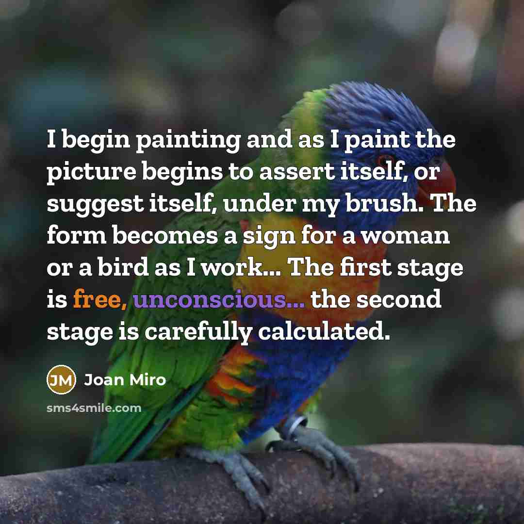 “I begin painting and as I paint the picture begins to assert itself, or suggest itself, under my brush. The form becomes a sign for a woman or a bird as I work... The first stage is free, unconscious... the second stage is carefully calculated.” quote by Joan Miro