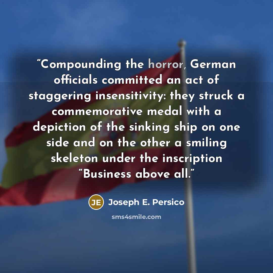 “Compounding the horror, German officials committed an act of staggering insensitivity: they struck a commemorative medal with a depiction of the sinking ship on one side and on the other a smiling skeleton under the inscription “Business above all.” quote by Joseph E. Persico