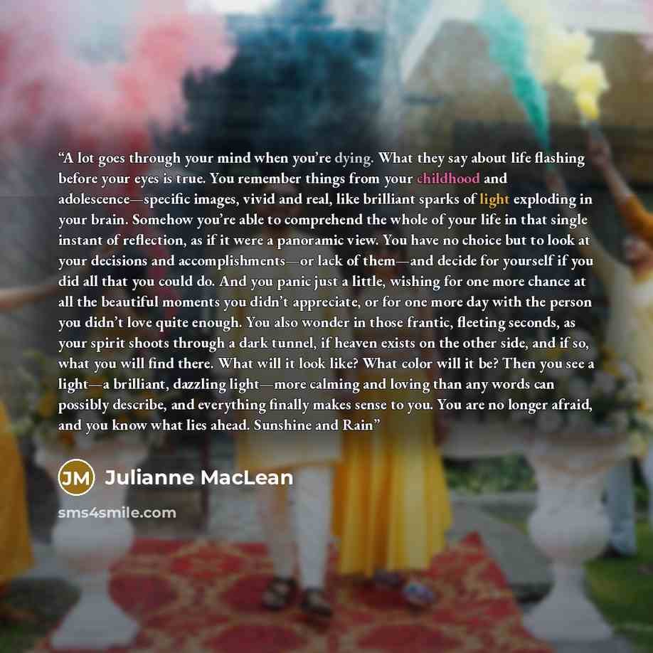 “A lot goes through your mind when you’re dying. What they say about life flashing before your eyes is true. You remember things from your childhood and adolescence—specific images, vivid and real, like brilliant sparks of light exploding in your brain. Somehow you’re able to comprehend the whole…” quote by Julianne MacLean