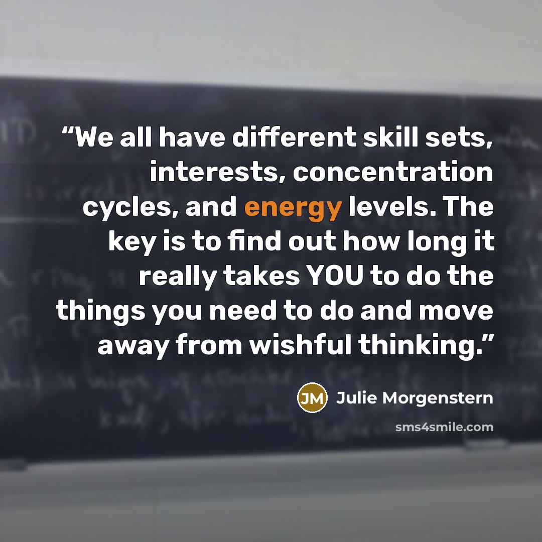 “We all have different skill sets, interests, concentration cycles, and energy levels. The key is to find out how long it really takes YOU to do the things you need to do and move away from wishful thinking.” quote by Julie Morgenstern