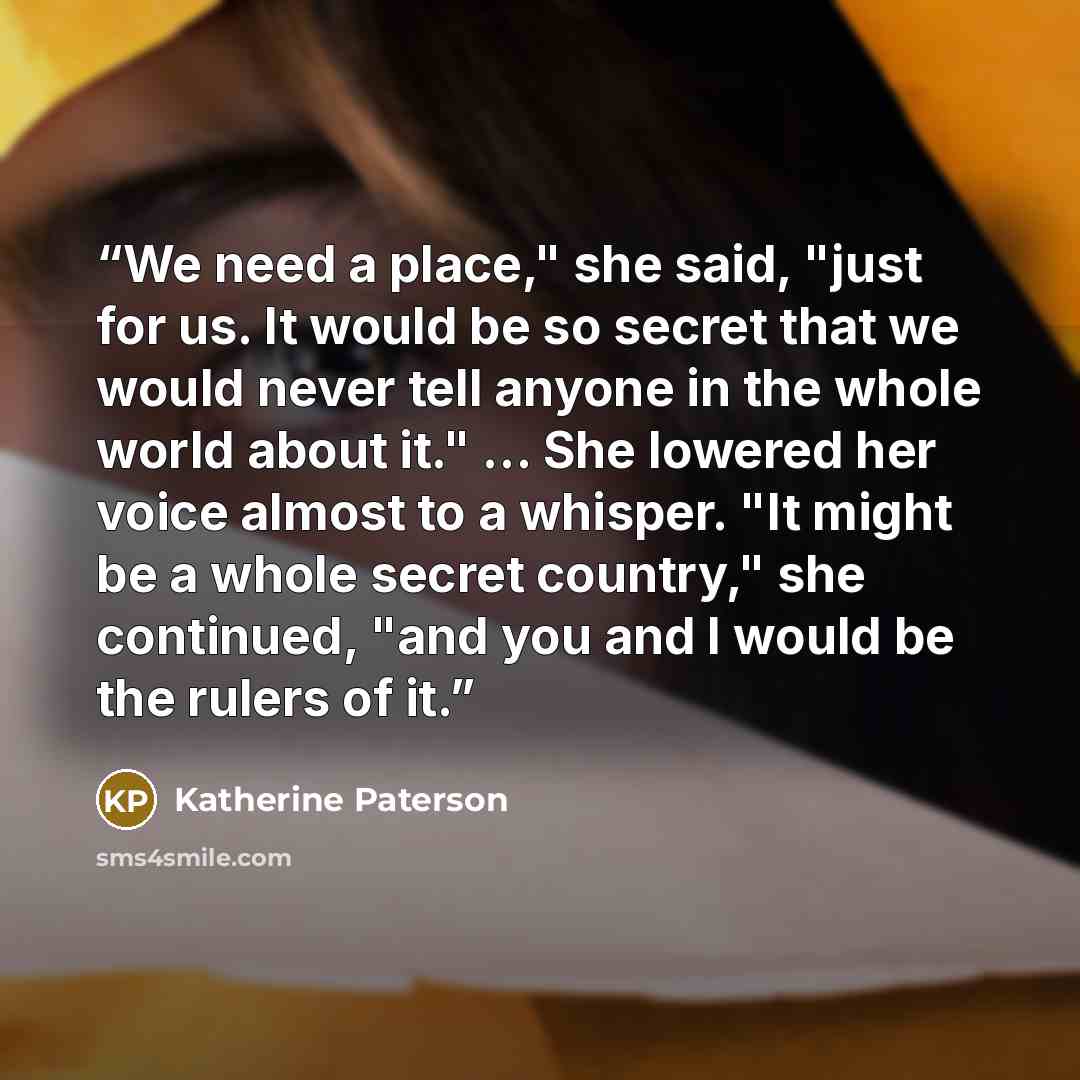 “We need a place," she said, "just for us. It would be so secret that we would never tell anyone in the whole world about it." ... She lowered her voice almost to a whisper. "It might be a whole secret country," she continued, "and you and I would be the rulers of it.” quote by Katherine Paterson