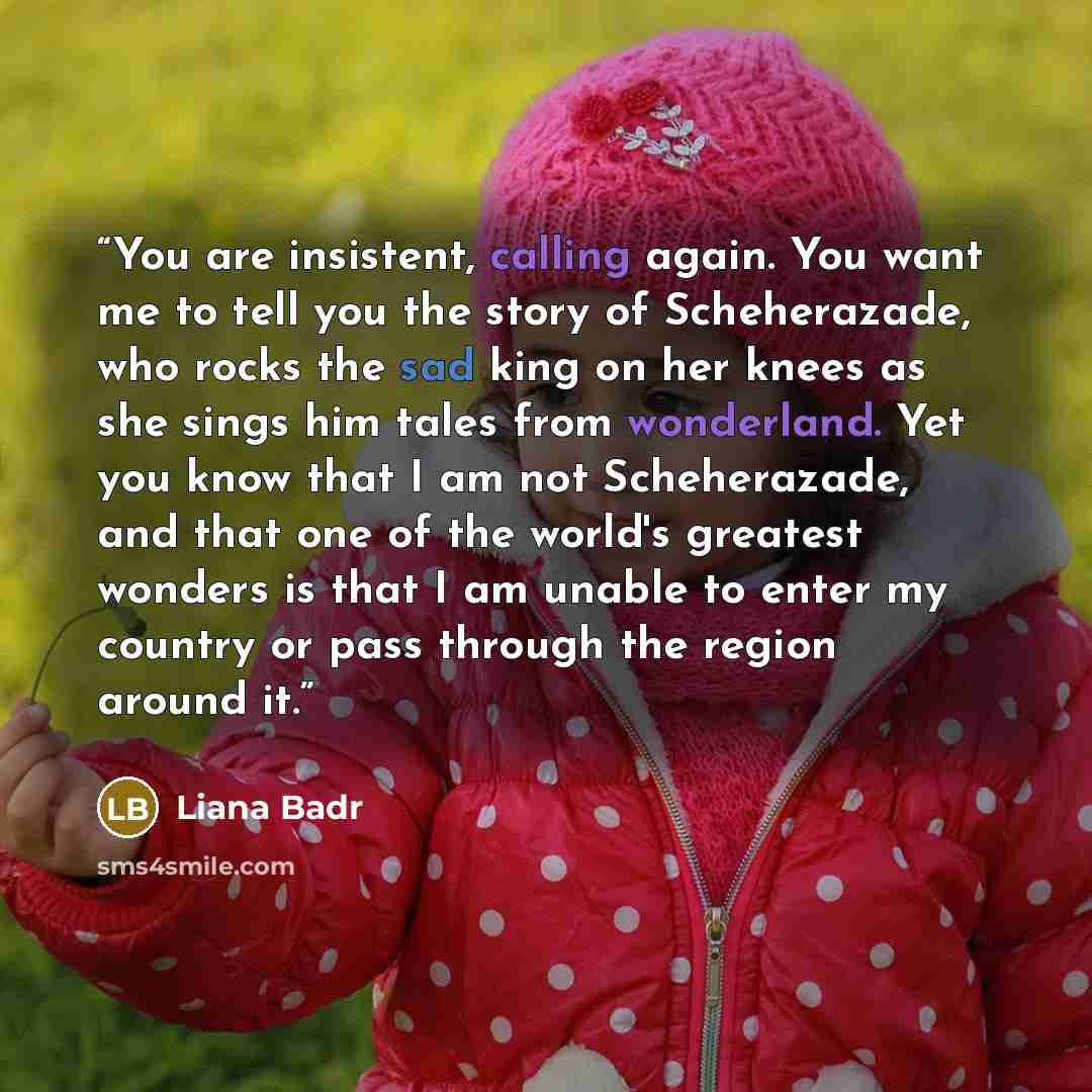 “You are insistent, calling again. You want me to tell you the story of Scheherazade, who rocks the sad king on her knees as she sings him tales from wonderland. Yet you know that I am not Scheherazade, and that one of the world's greatest wonders is that I am unable to enter my country or pass…” quote by Liana Badr
