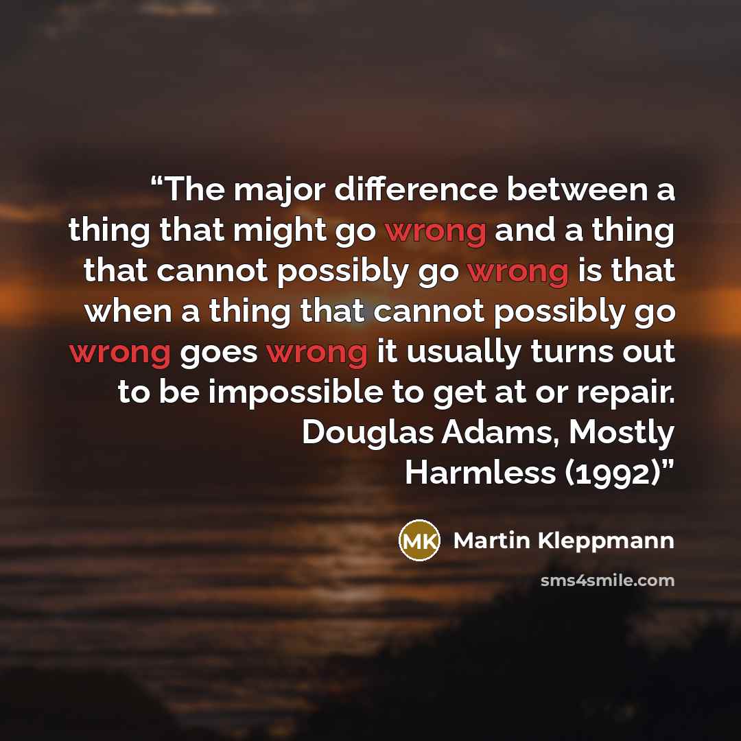 “The major difference between a thing that might go wrong and a thing that cannot possibly go wrong is that when a thing that cannot possibly go wrong goes wrong it usually turns out to be impossible to get at or repair. Douglas Adams, Mostly Harmless (1992)” quote by Martin Kleppmann