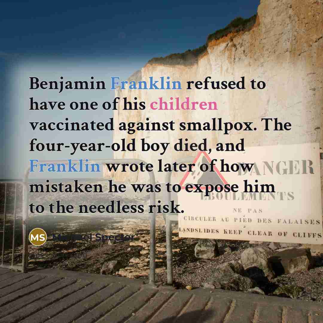 “Benjamin Franklin refused to have one of his children vaccinated against smallpox. The four-year-old boy died, and Franklin wrote later of how mistaken he was to expose him to the needless risk.” quote by Michael Specter