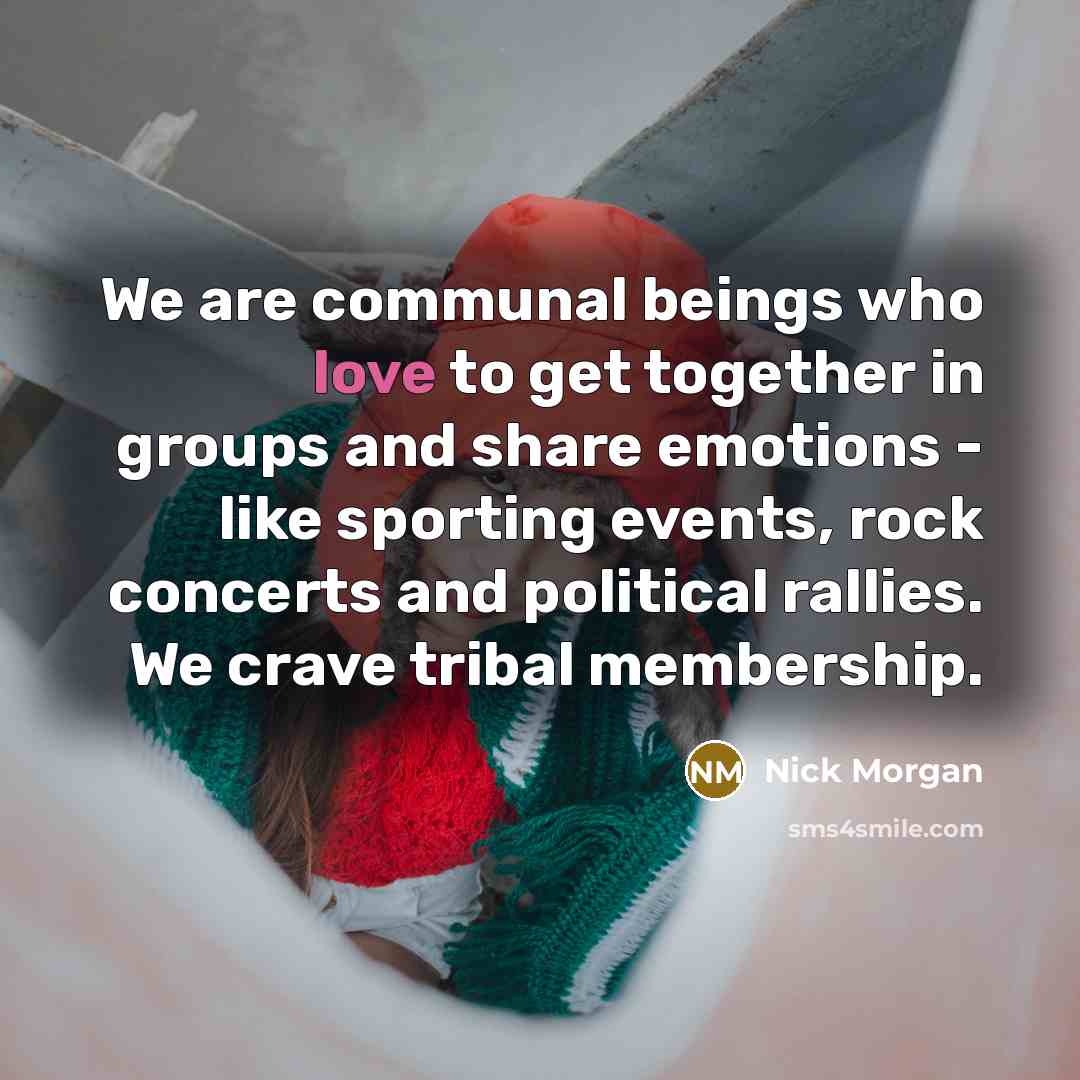 “We are communal beings who love to get together in groups and share emotions - like sporting events, rock concerts and political rallies. We crave tribal membership.” quote by Nick Morgan