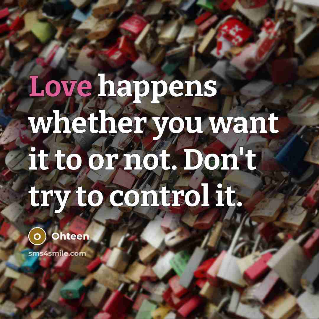 “Love happens whether you want it to or not. Don't try to control it.” quote by Ohteen