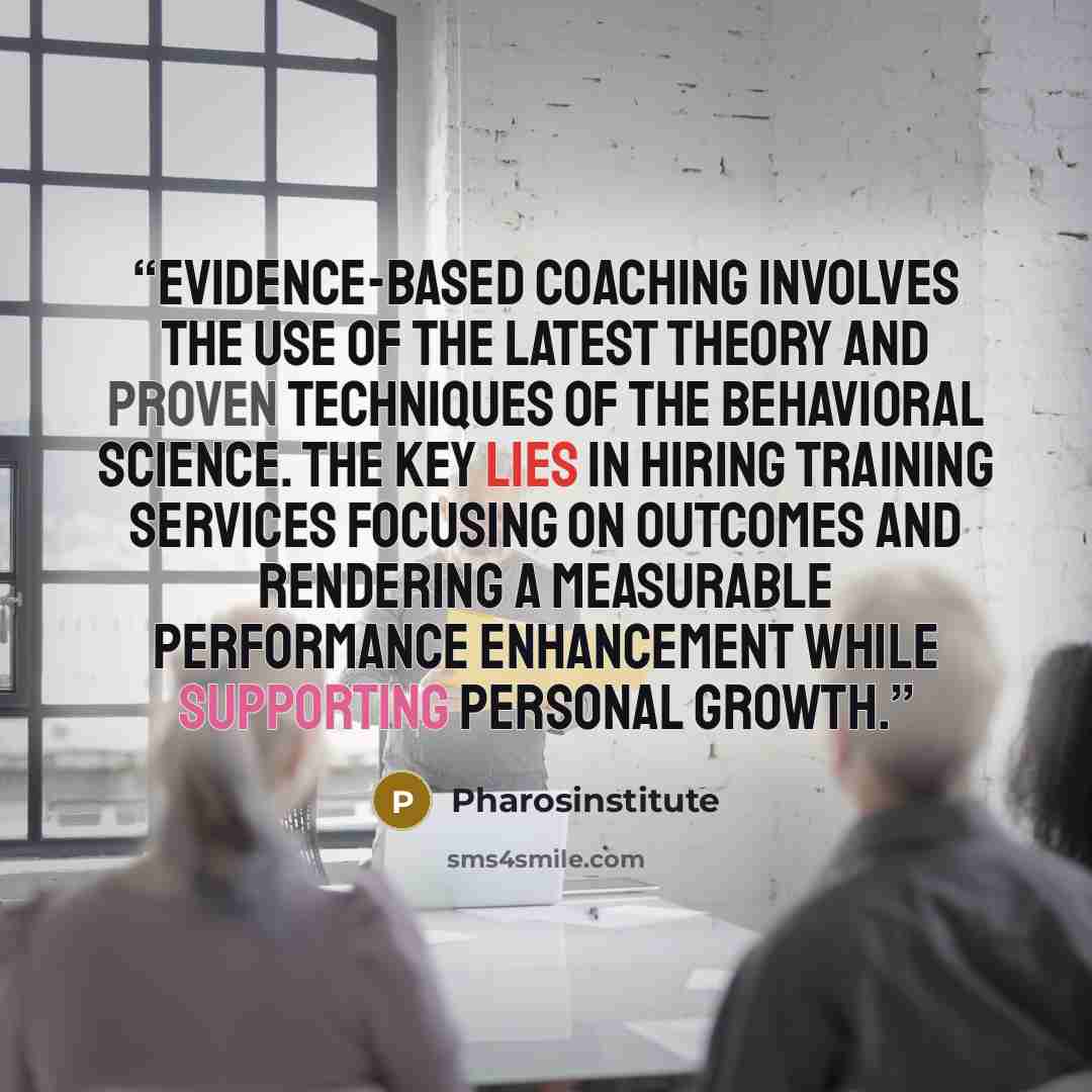 “Evidence-based coaching involves the use of the latest theory and proven techniques of the behavioral science. The key lies in hiring training services focusing on outcomes and rendering a measurable performance enhancement while supporting personal growth.” quote by Pharosinstitute