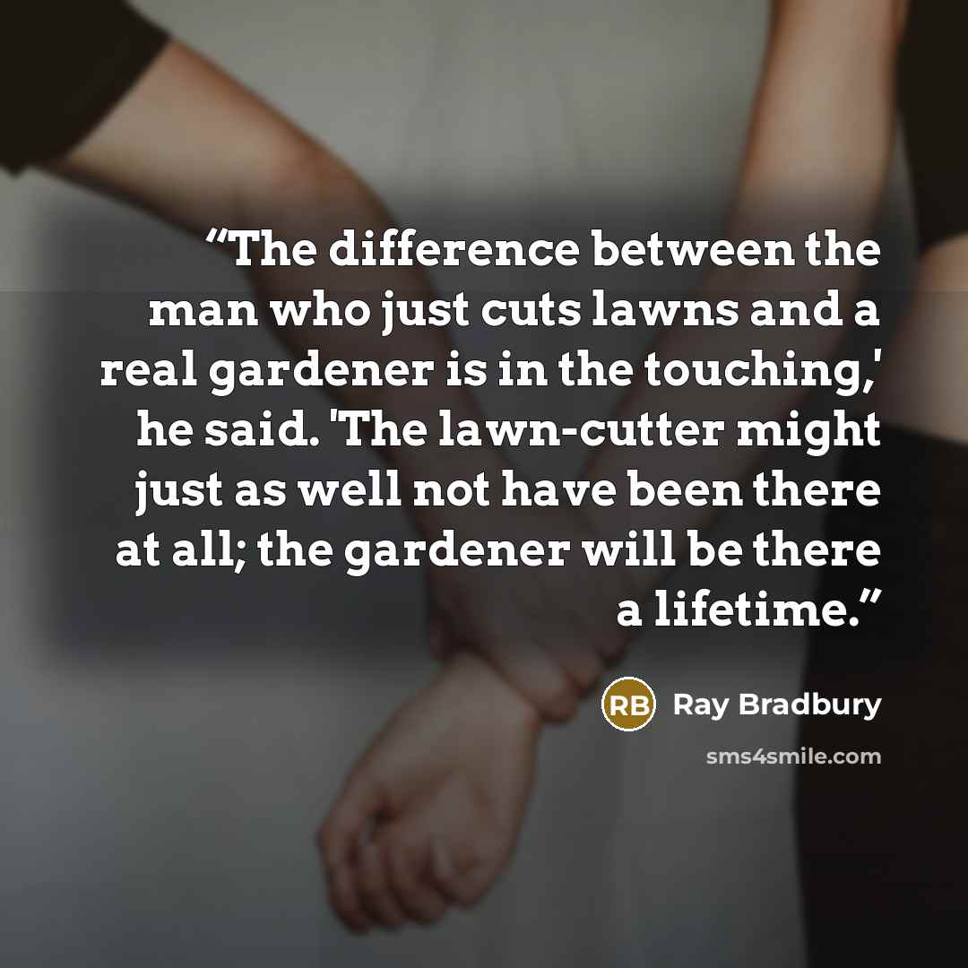 “The difference between the man who just cuts lawns and a real gardener is in the touching,' he said. 'The lawn-cutter might just as well not have been there at all; the gardener will be there a lifetime.” quote by Ray Bradbury