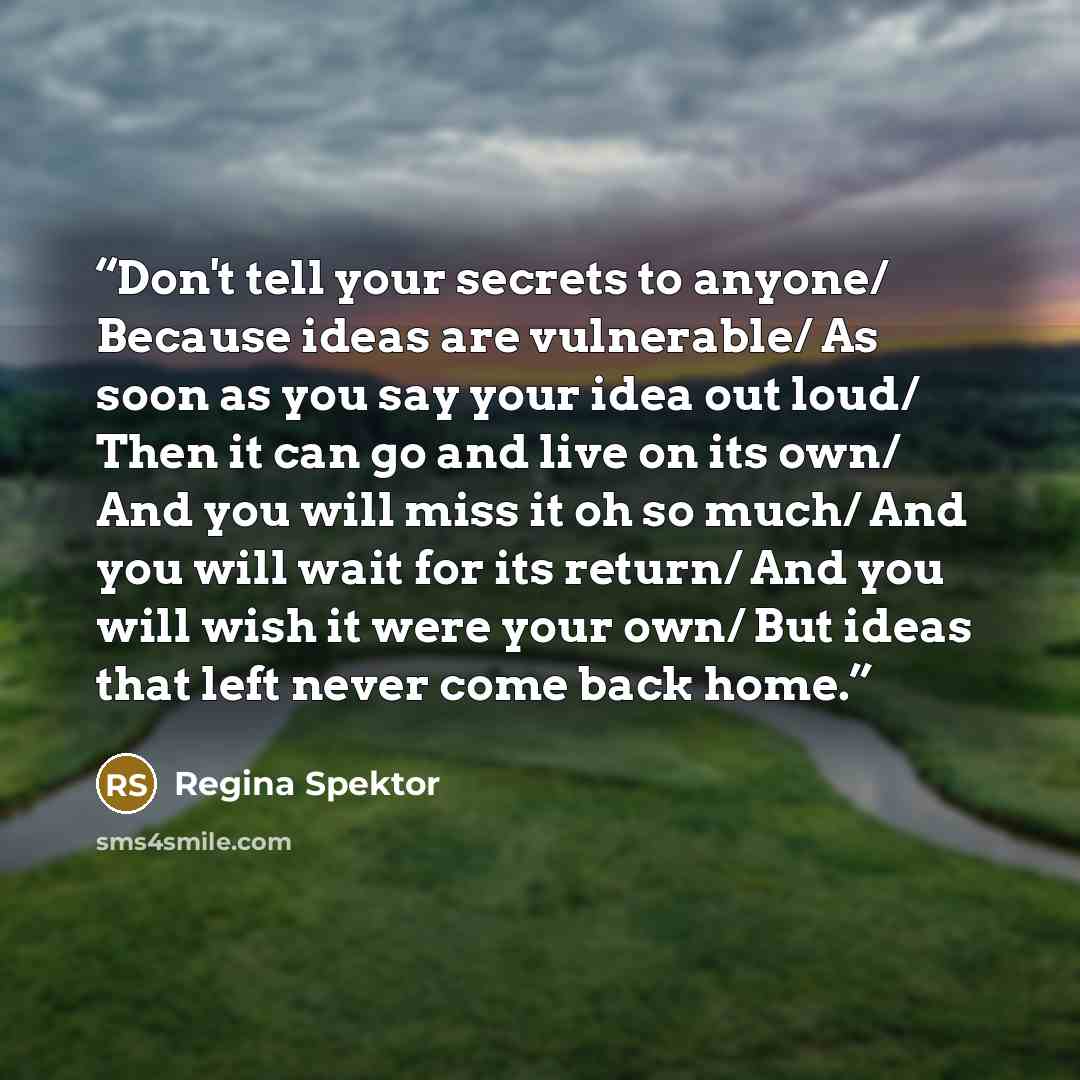 “Don't tell your secrets to anyone/ Because ideas are vulnerable/ As soon as you say your idea out loud/ Then it can go and live on its own/ And you will miss it oh so much/ And you will wait for its return/ And you will wish it were your own/ But ideas that left never come back home.” quote by Regina Spektor