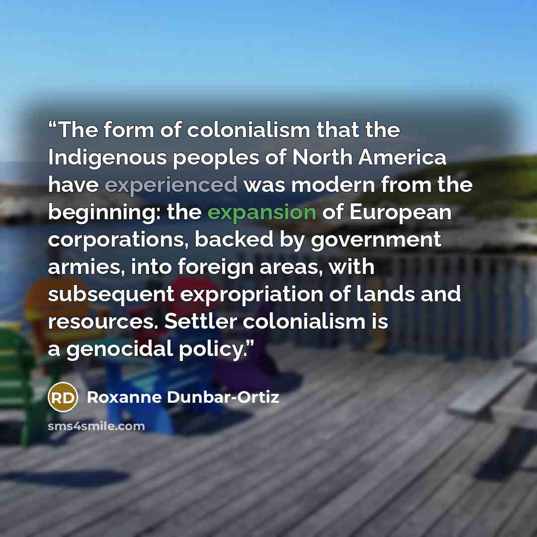 “The form of colonialism that the Indigenous peoples of North America have experienced was modern from the beginning: the expansion of European corporations, backed by government armies, into foreign areas, with subsequent expropriation of lands and resources. Settler colonialism is a genocidal…” quote by Roxanne Dunbar-Ortiz