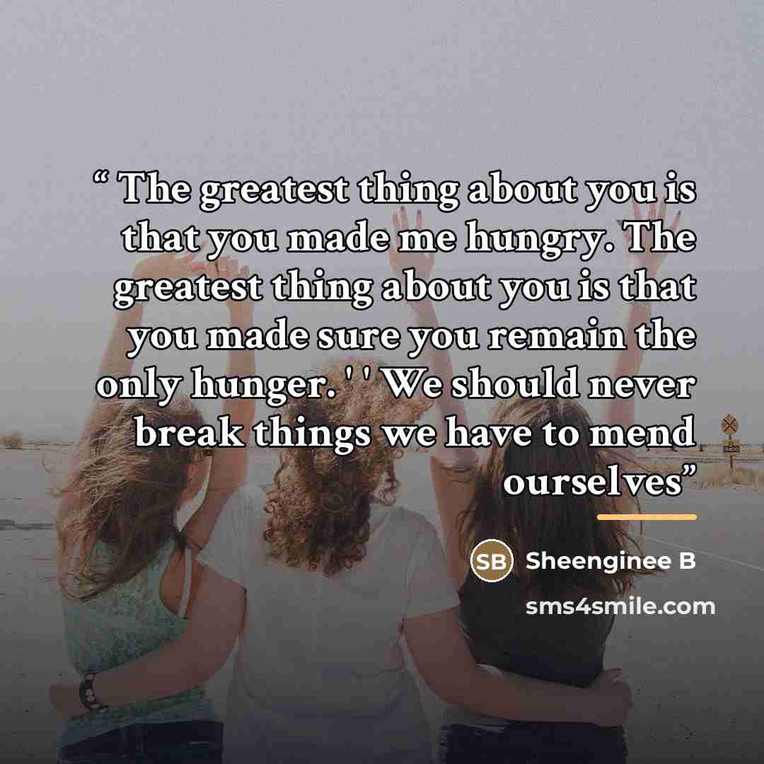 “The greatest thing about you is that you made me hungry. The greatest thing about you is that you made sure you remain the only hunger. ' ' We should never break things we have to mend ourselves” quote by Anonymous