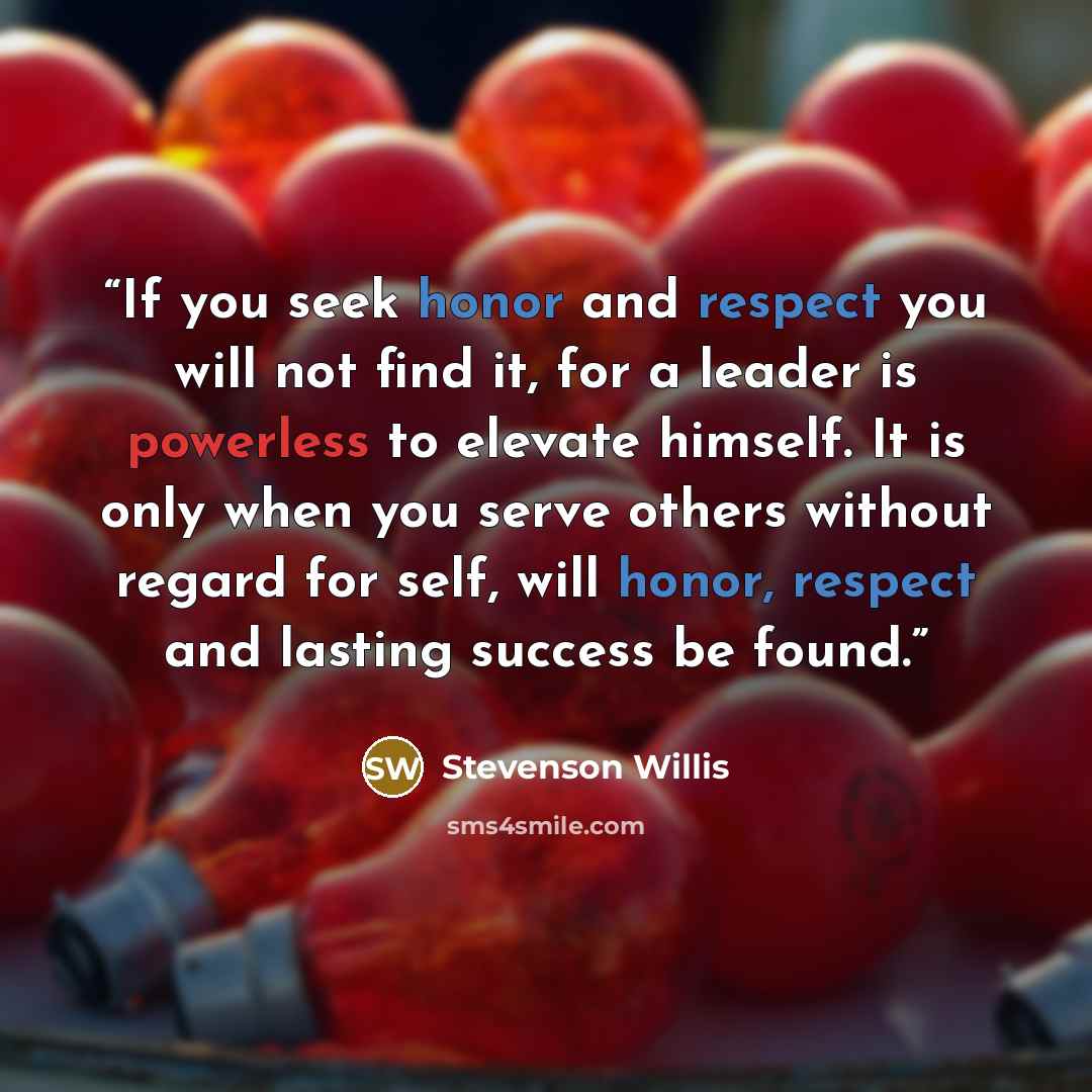 “If you seek honor and respect you will not find it, for a leader is powerless to elevate himself. It is only when you serve others without regard for self, will honor, respect and lasting success be found.” quote by Stevenson Willis