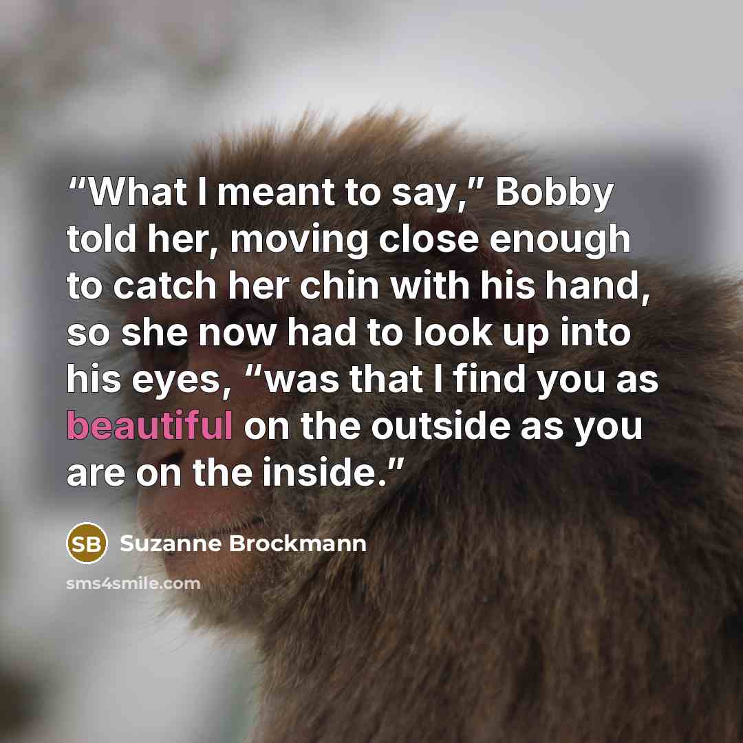 “What I meant to say,” Bobby told her, moving close enough to catch her chin with his hand, so she now had to look up into his eyes, “was that I find you as beautiful on the outside as you are on the inside.” quote by Suzanne Brockmann
