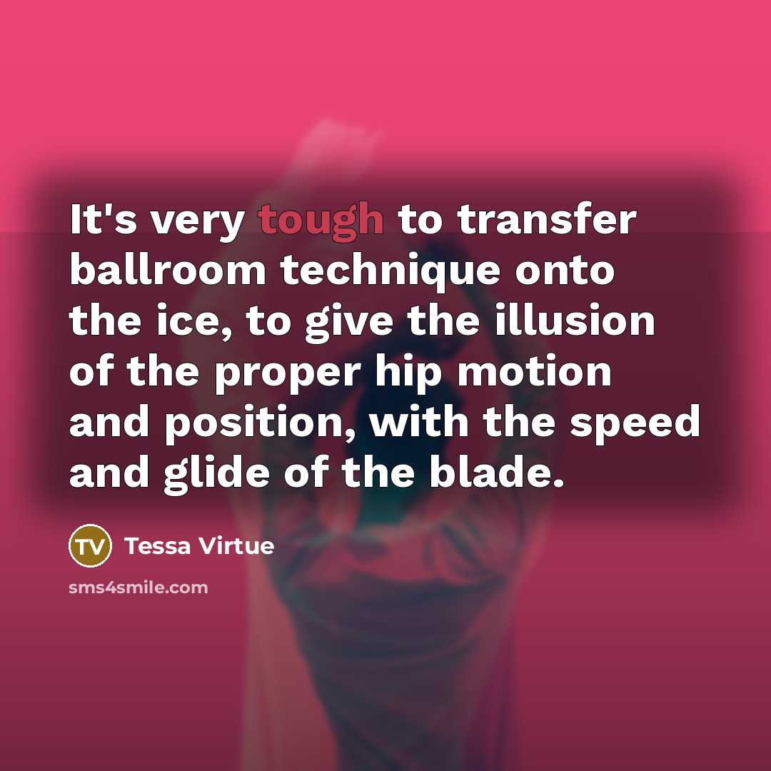 “It's very tough to transfer ballroom technique onto the ice, to give the illusion of the proper hip motion and position, with the speed and glide of the blade.” quote by Tessa Virtue