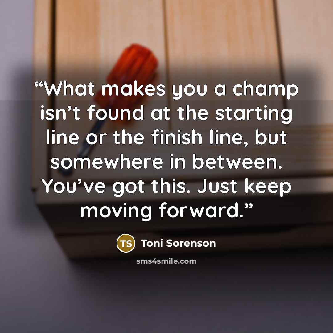 “What makes you a champ isn’t found at the starting line or the finish line, but somewhere in between. You’ve got this. Just keep moving forward.” quote by Toni Sorenson