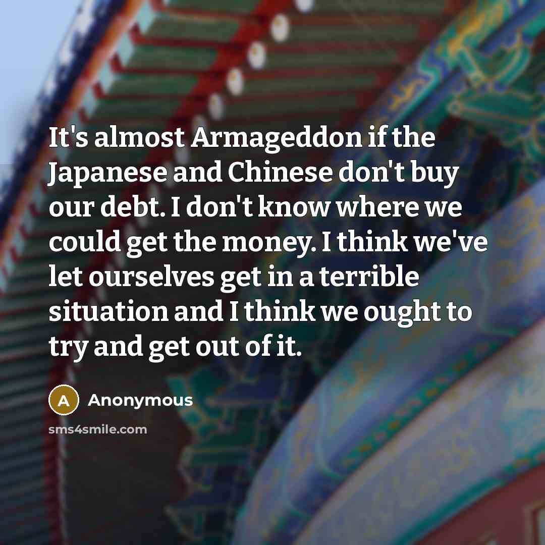 “It's almost Armageddon if the Japanese and Chinese don't buy our debt. I don't know where we could get the money. I think we've let ourselves get in a terrible situation and I think we ought to try and get out of it.” quote by Anonymous