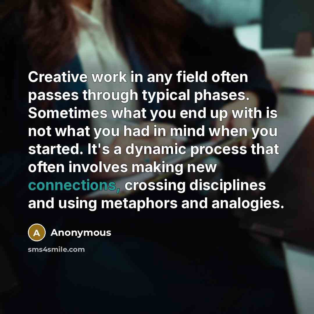 “Creative work in any field often passes through typical phases. Sometimes what you end up with is not what you had in mind when you started. It's a dynamic process that often involves making new connections, crossing disciplines and using metaphors and analogies.” quote by Anonymous