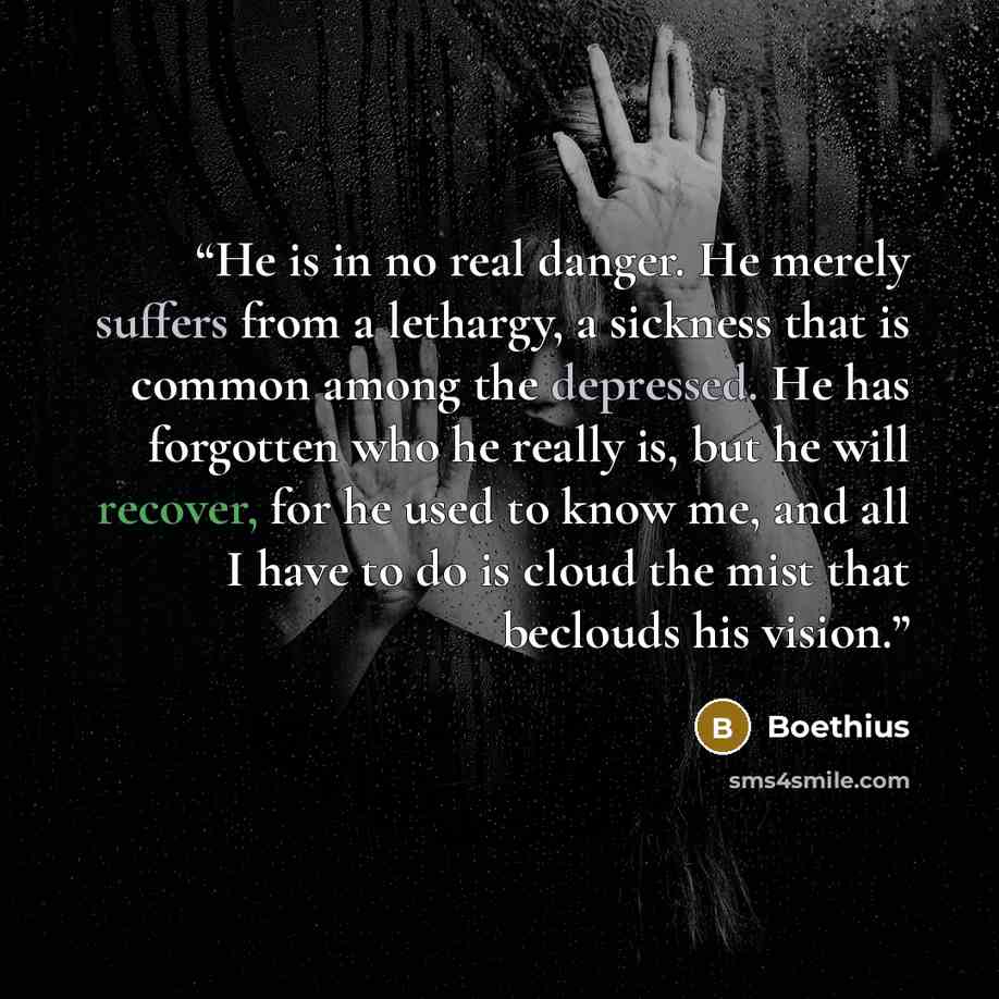 “He is in no real danger. He merely suffers from a lethargy, a sickness that is common among the depressed. He has forgotten who he really is, but he will recover, for he used to know me, and all I have to do is cloud the mist that beclouds his vision.” quote by Boethius