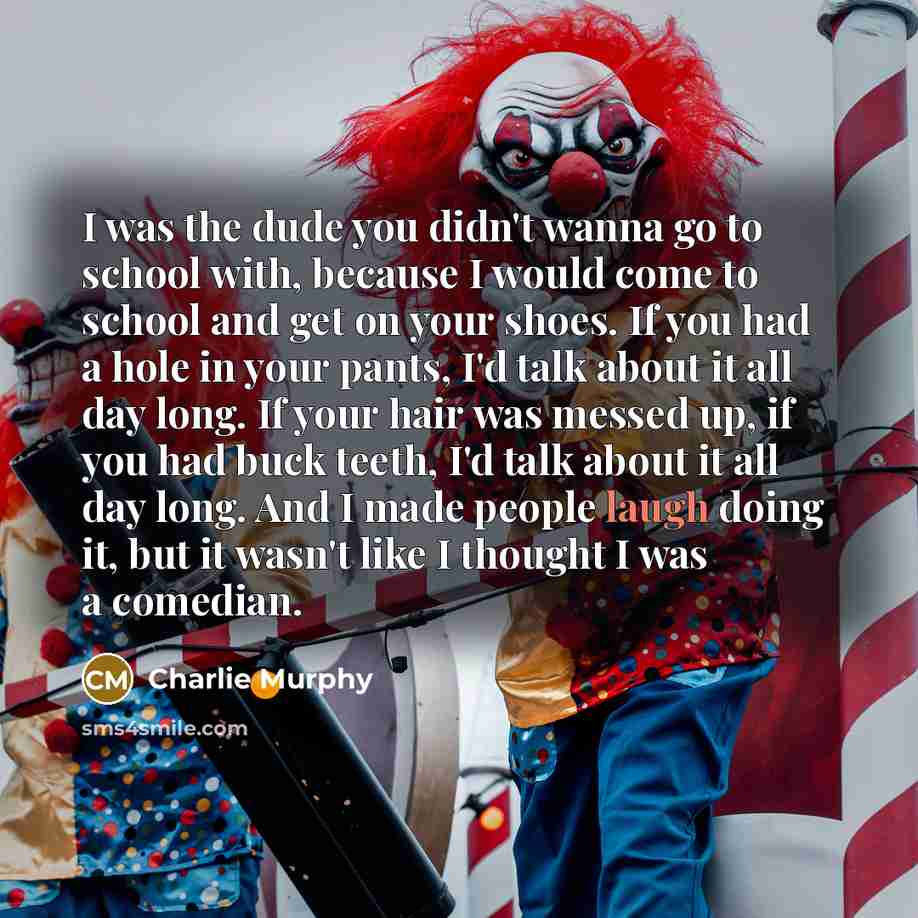 “I was the dude you didn't wanna go to school with, because I would come to school and get on your shoes. If you had a hole in your pants, I'd talk about it all day long. If your hair was messed up, if you had buck teeth, I'd talk about it all day long. And I made people laugh doing it, but it…” quote by Charlie Murphy