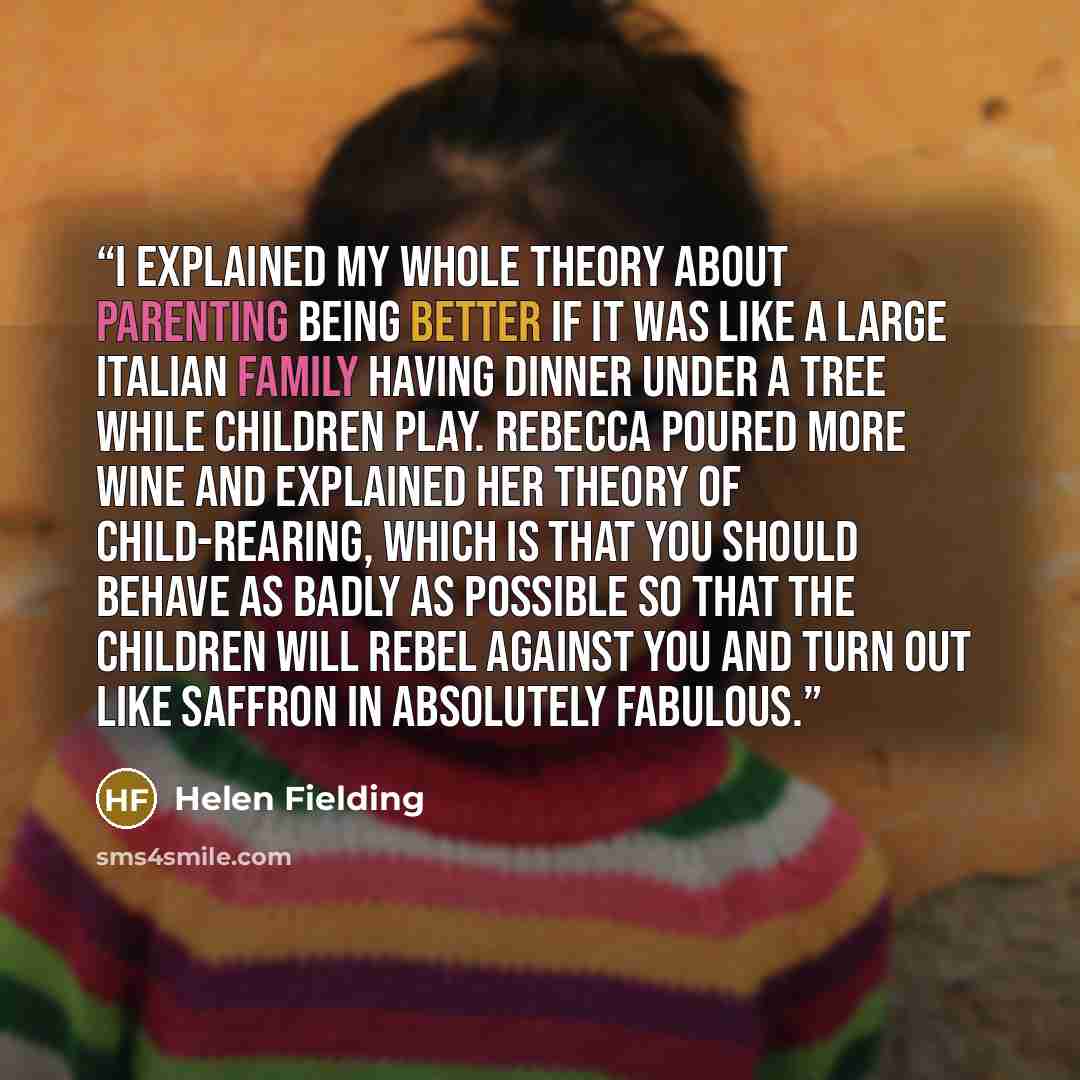 “I explained my whole theory about parenting being better if it was like a large Italian family having dinner under a tree while children play. Rebecca poured more wine and explained her theory of child-rearing, which is that you should behave as badly as possible so that the children will rebel…” quote by Helen Fielding